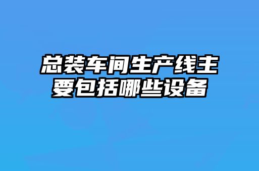 總裝車(chē)間生產(chǎn)線(xiàn)主要包括哪些設備