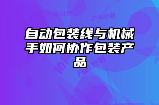 自動(dòng)包裝線(xiàn)與機械手如何協(xié)作包裝產(chǎn)品