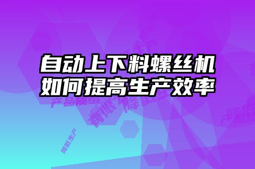 自動(dòng)上下料螺絲機如何提高生產(chǎn)效率