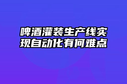 啤酒灌裝生產(chǎn)線(xiàn)實(shí)現自動(dòng)化有何難點(diǎn)